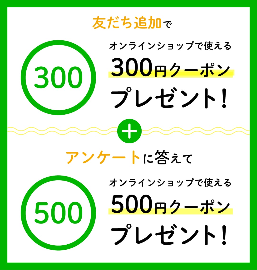 友達追加でオンラインショップで使える300円クーポンプレゼント！+アンケートに答えてオンラインショップで使える500円クーポンプレゼント！